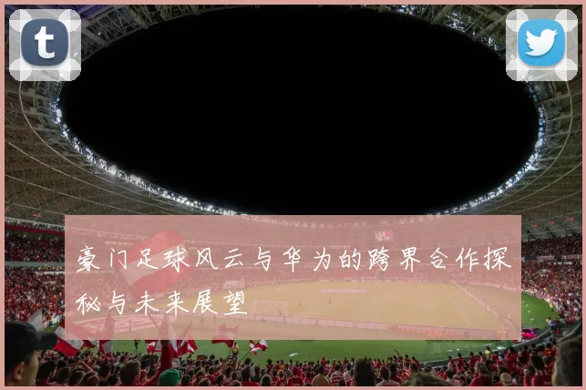 豪门足球风云与华为的跨界合作探秘与未来展望
