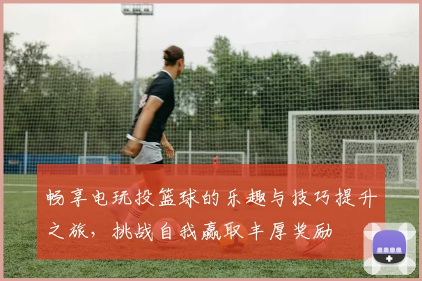 畅享电玩投篮球的乐趣与技巧提升之旅，挑战自我赢取丰厚奖励