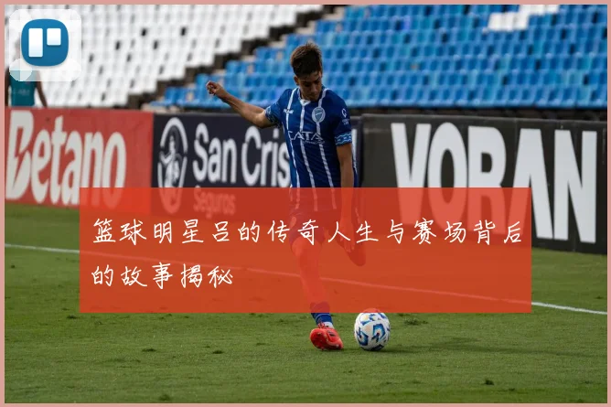 篮球明星吕的传奇人生与赛场背后的故事揭秘