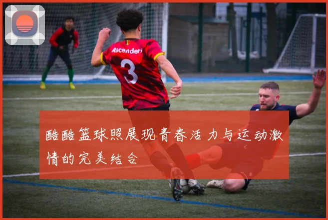 酷酷篮球照展现青春活力与运动激情的完美结合