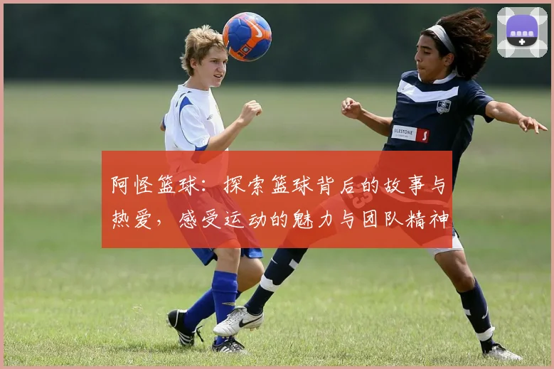 阿怪篮球：探索篮球背后的故事与热爱，感受运动的魅力与团队精神