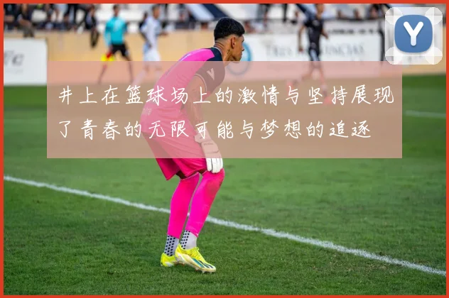 井上在篮球场上的激情与坚持展现了青春的无限可能与梦想的追逐