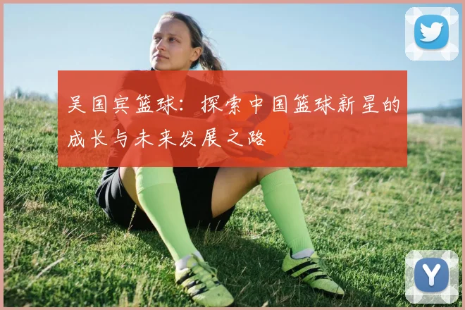 吴国宾篮球：探索中国篮球新星的成长与未来发展之路