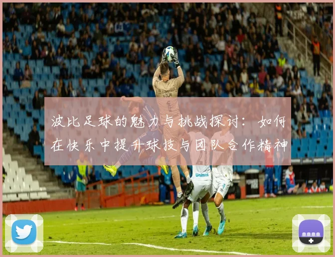 波比足球的魅力与挑战探讨：如何在快乐中提升球技与团队合作精神
