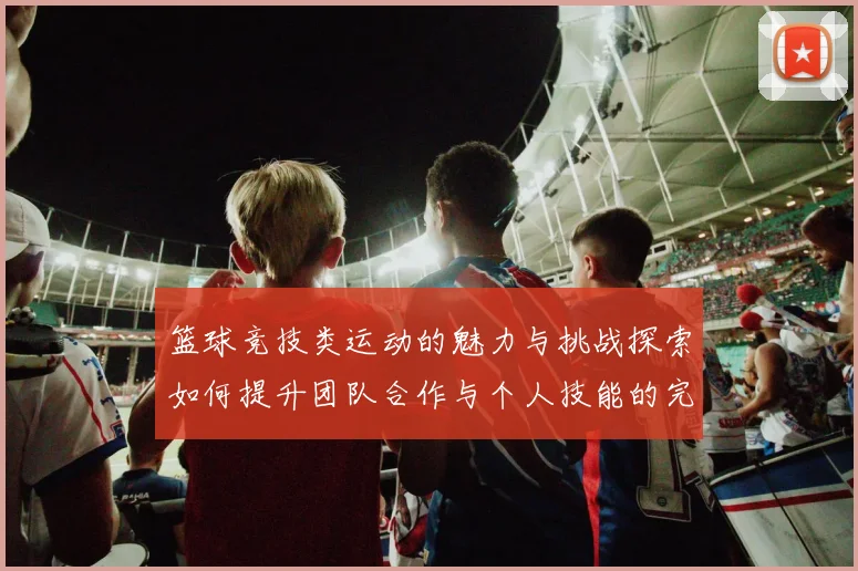 篮球竞技类运动的魅力与挑战探索如何提升团队合作与个人技能的完美结合