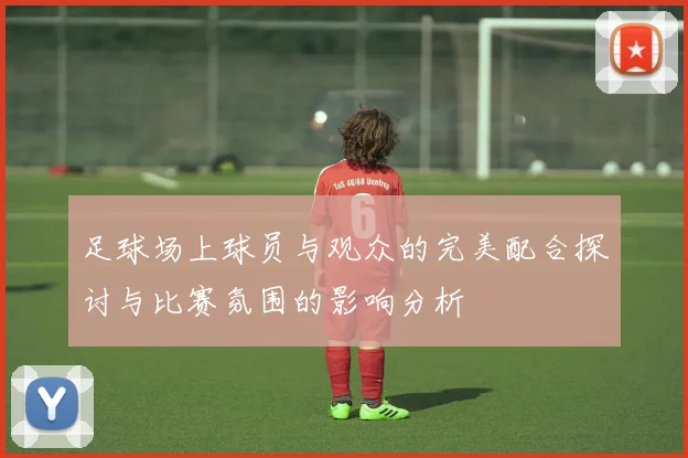 足球场上球员与观众的完美配合探讨与比赛氛围的影响分析